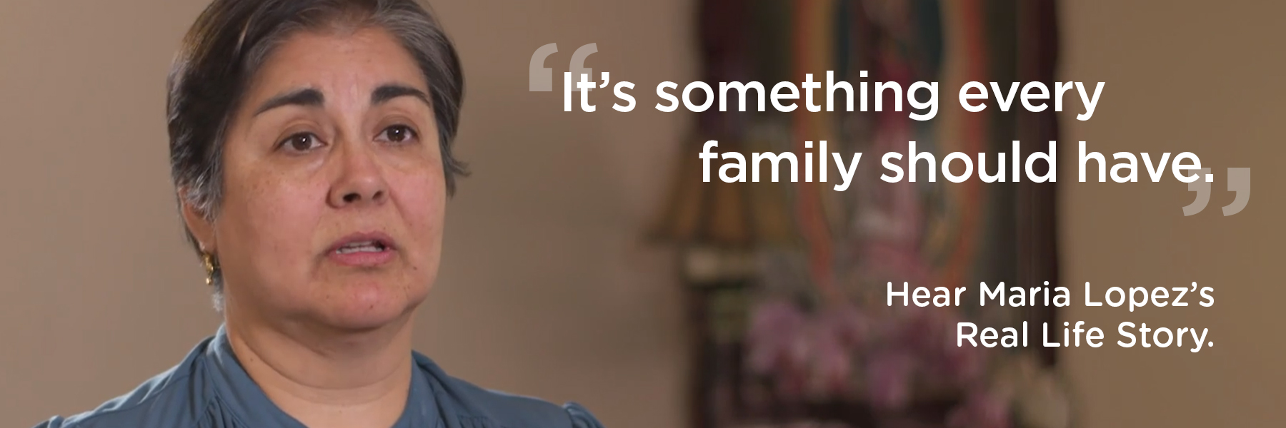 It's something every family should have. Hear Maria Lopez's Real Life Story.